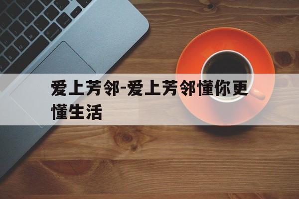 爱上芳邻-爱上芳邻懂你更懂生活