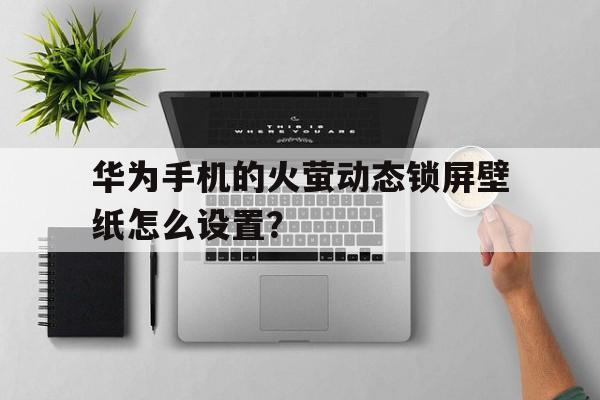华为手机的火萤动态锁屏壁纸怎么设置？